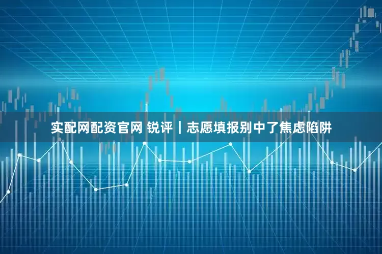 实配网配资官网 锐评｜志愿填报别中了焦虑陷阱
