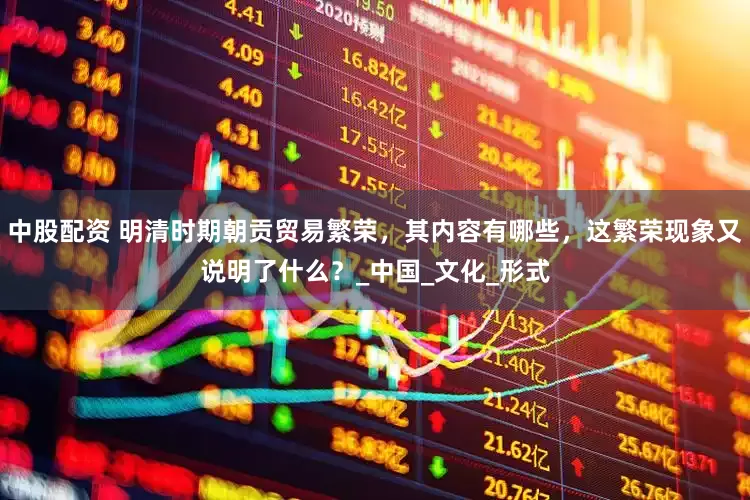 中股配资 明清时期朝贡贸易繁荣，其内容有哪些，这繁荣现象又说明了什么？_中国_文化_形式