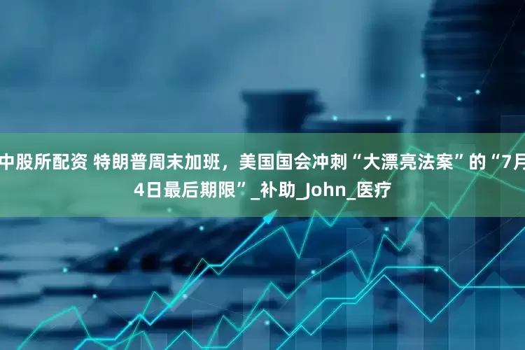 中股所配资 特朗普周末加班，美国国会冲刺“大漂亮法案”的“7月4日最后期限”_补助_John_医疗