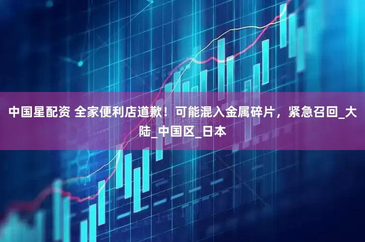 中国星配资 全家便利店道歉！可能混入金属碎片，紧急召回_大陆_中国区_日本