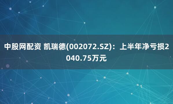 中股网配资 凯瑞德(002072.SZ)：上半年净亏损2040.75万元