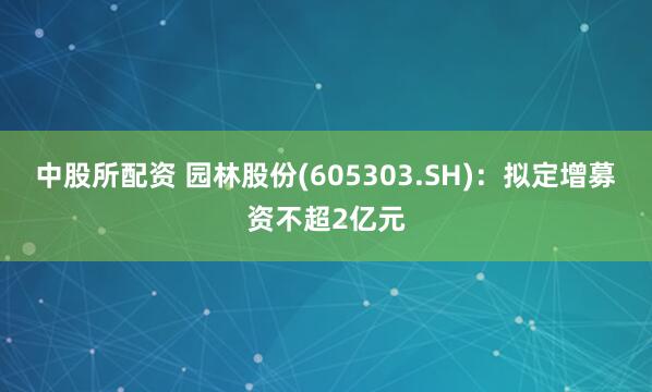 中股所配资 园林股份(605303.SH)：拟定增募资不超2亿元