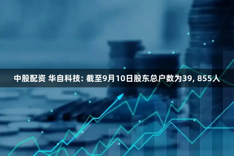 中股配资 华自科技: 截至9月10日股东总户数为39, 855人