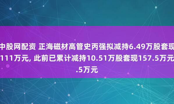 中股网配资 正海磁材高管史丙强拟减持6.49万股套现111万元, 此前已累计减持10.51万股套现157.5万元