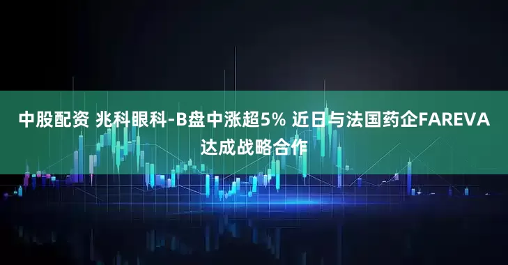 中股配资 兆科眼科-B盘中涨超5% 近日与法国药企FAREVA达成战略合作