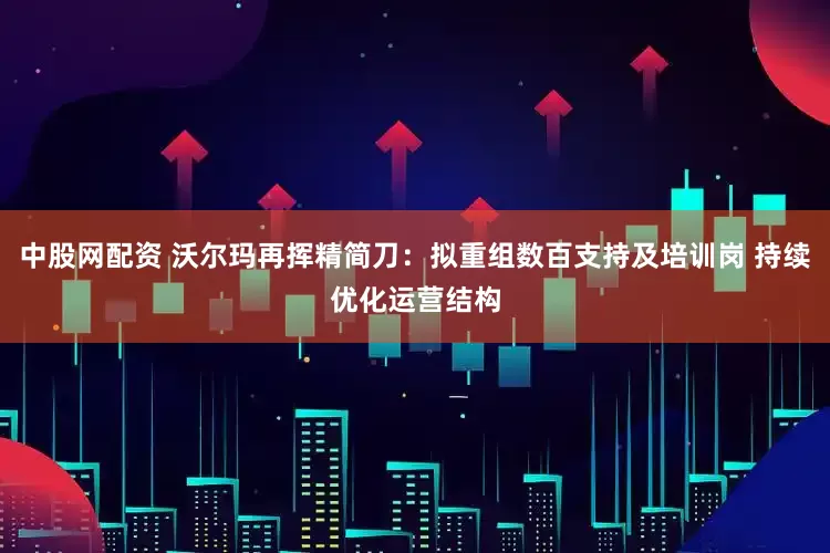 中股网配资 沃尔玛再挥精简刀：拟重组数百支持及培训岗 持续优化运营结构