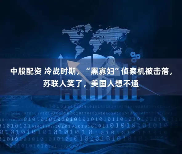 中股配资 冷战时期，“黑寡妇”侦察机被击落，苏联人笑了，美国人想不通