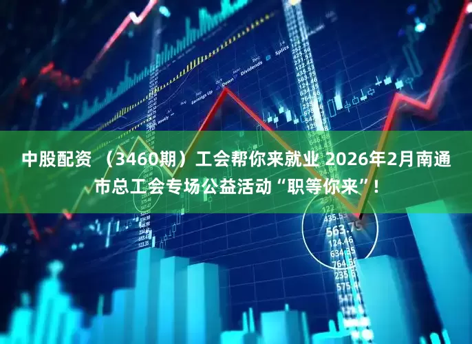 中股配资 （3460期）工会帮你来就业 2026年2月南通市总工会专场公益活动“职等你来”!