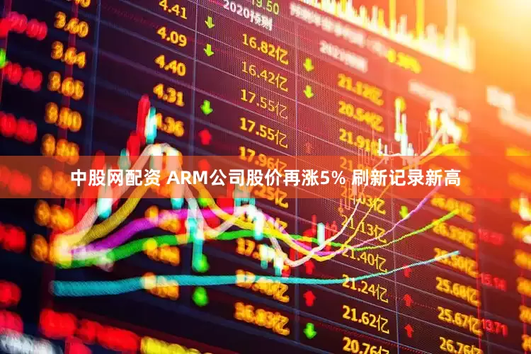 中股网配资 ARM公司股价再涨5% 刷新记录新高